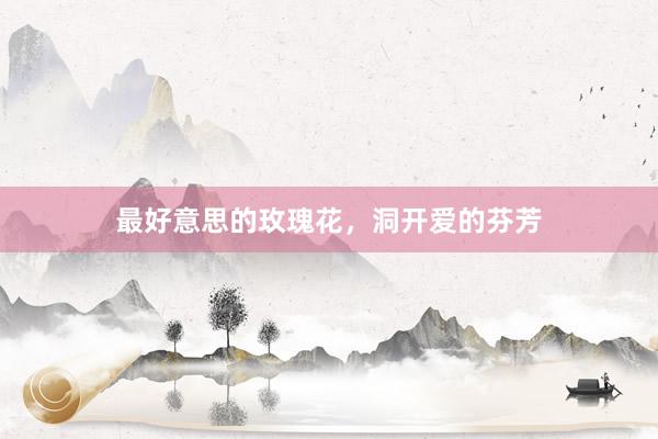 最好意思的玫瑰花，洞开爱的芬芳